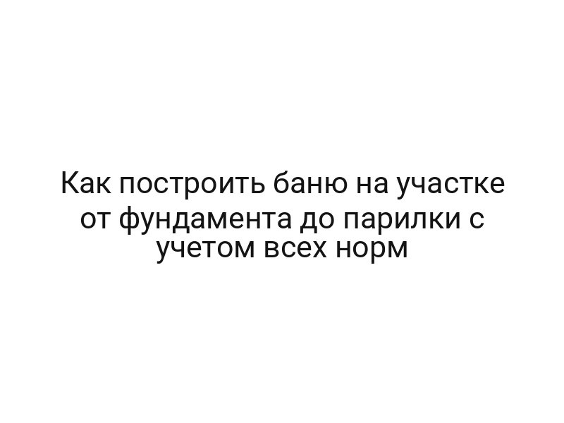 Как построить баню на участке от фундамента до парилки с учетом всех норм