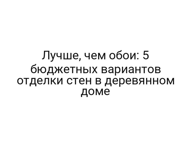 Лучше, чем обои: 5 бюджетных вариантов отделки стен в деревянном доме