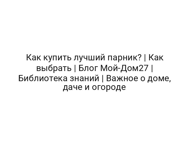 Как купить лучший парник? | Как выбрать | Блог Мой-Дом27 | Библиотека знаний | Важное о доме, даче и огороде