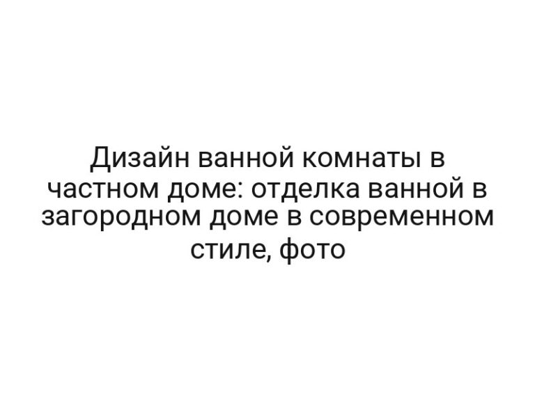 Дизайн ванной комнаты в частном доме: отделка ванной в загородном доме в современном стиле, фото