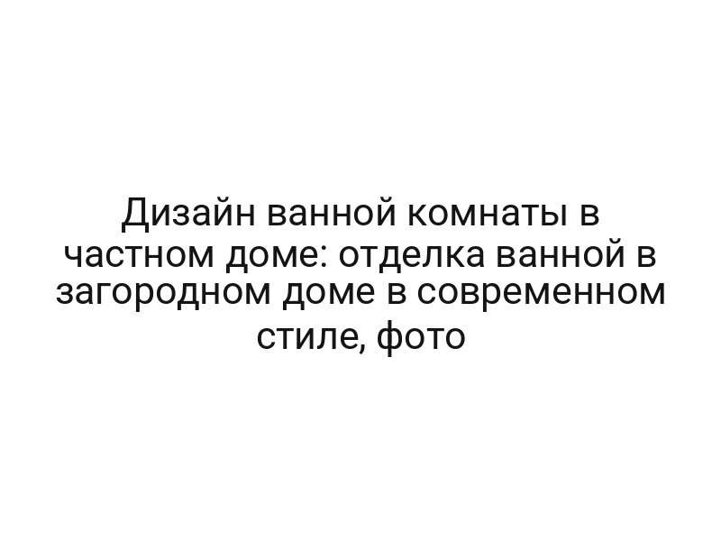 Дизайн ванной комнаты в частном доме: отделка ванной в загородном доме в современном стиле, фото
