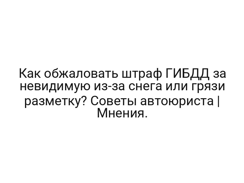 Как обжаловать штраф ГИБДД за невидимую из-за снега или грязи разметку? Советы автоюриста | Мнения.