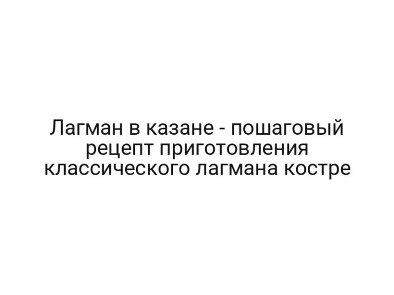 Лагман в казане — пошаговый рецепт приготовления классического лагмана костре