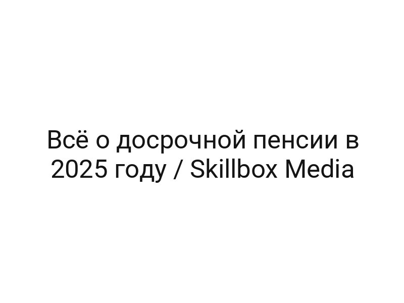 Всё о досрочной пенсии в 2025 году / Skillbox Media